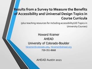 Results from a Survey to Measure the Benefits
of Accessibility and Universal Design Topics in
Course Curricula
(plus teaching resources for including accessibility/UD Topics in
University Courses)
AHEAD Austin 2021
Howard Kramer
AHEAD
University of Colorado-Boulder
hkramer@colorado.edu, hkramer@ahead.org
720-351-8668
 