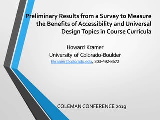 Preliminary Results from a Survey to Measure
the Benefits of Accessibility and Universal
DesignTopics in Course Curricula
COLEMAN CONFERENCE 2019
Howard Kramer
University of Colorado-Boulder
hkramer@colorado.edu, 303-492-8672
 