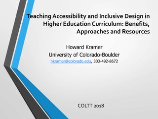 Teaching Accessibility and Inclusive Design in
Higher Education Curriculum: Benefits,
Approaches and Resources
COLTT 2018
Howard Kramer
University of Colorado-Boulder
hkramer@colorado.edu, 303-492-8672
 