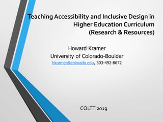 Teaching Accessibility and Inclusive Design in
Higher Education Curriculum
(Research & Resources)
COLTT 2019
Howard Kramer
University of Colorado-Boulder
hkramer@colorado.edu, 303-492-8672
 