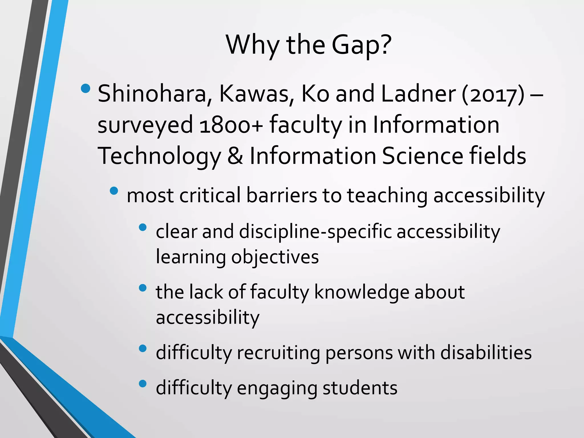 Why the Gap?
•Shinohara, Kawas, Ko and Ladner (2017) –
surveyed 1800+ faculty in Information
Technology & Information Science fields
• most critical barriers to teaching accessibility
• clear and discipline-specific accessibility
learning objectives
• the lack of faculty knowledge about
accessibility
• difficulty recruiting persons with disabilities
• difficulty engaging students
 