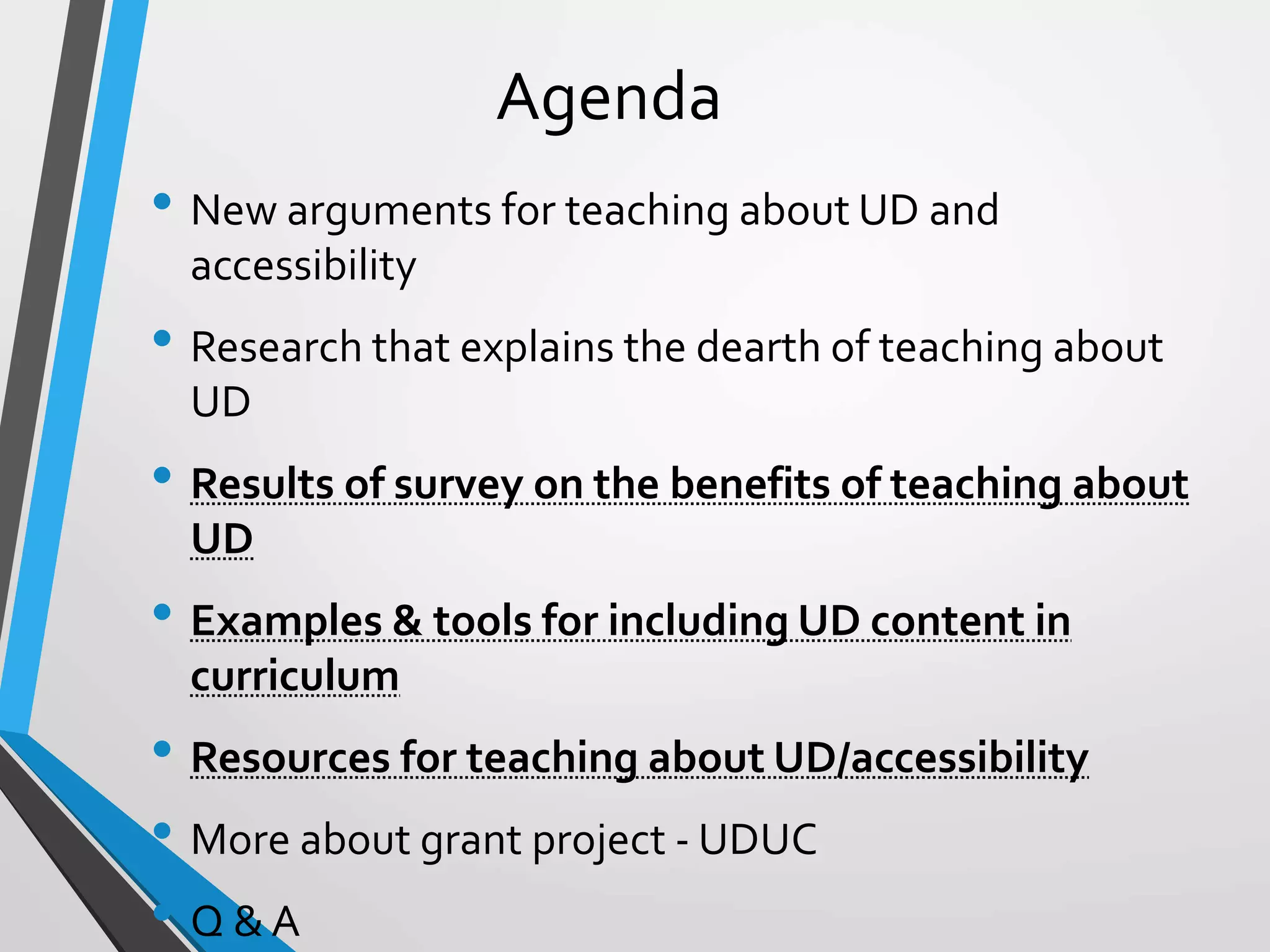 Agenda
• New arguments for teaching about UD and
accessibility
• Research that explains the dearth of teaching about
UD
• Results of survey on the benefits of teaching about
UD
• Examples & tools for including UD content in
curriculum
• Resources for teaching about UD/accessibility
• More about grant project - UDUC
• Q & A
 