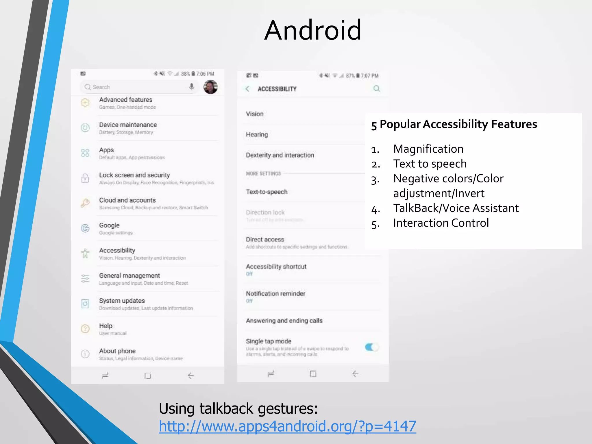 5 Popular Accessibility Features
1. Magnification
2. Text to speech
3. Negative colors/Color
adjustment/Invert
4. TalkBack/Voice Assistant
5. Interaction Control
Android
Using talkback gestures:
http://www.apps4android.org/?p=4147
 