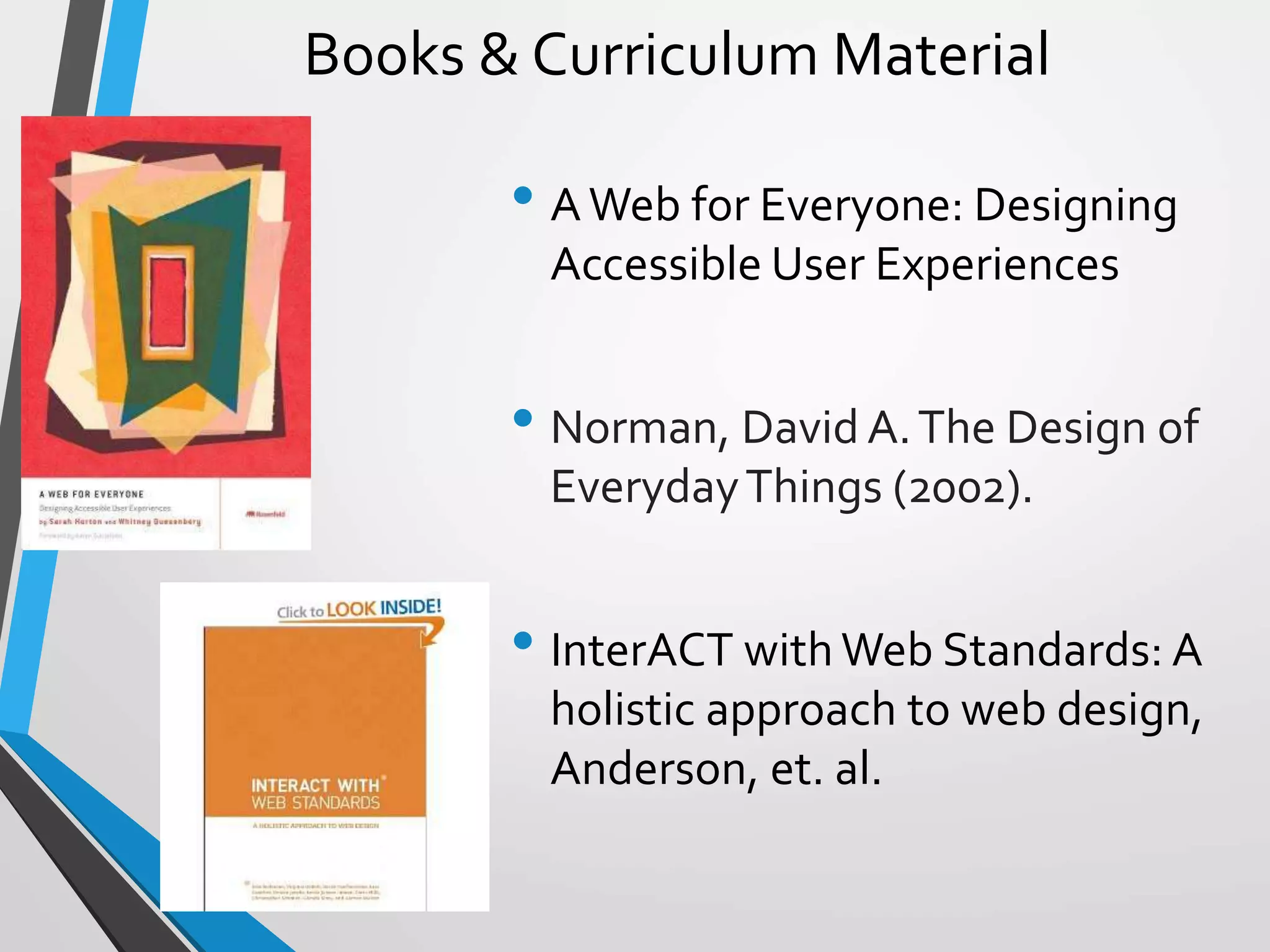 Books & Curriculum Material
• AWeb for Everyone: Designing
Accessible User Experiences
• Norman, David A.The Design of
EverydayThings (2002).
• InterACT with Web Standards: A
holistic approach to web design,
Anderson, et. al.
 
