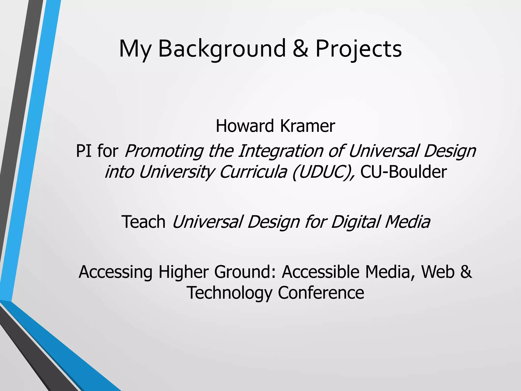 My Background & Projects
Howard Kramer
PI for Promoting the Integration of Universal Design
into University Curricula (UDUC), CU-Boulder
Teach Universal Design for Digital Media
Accessing Higher Ground: Accessible Media, Web &
Technology Conference
 