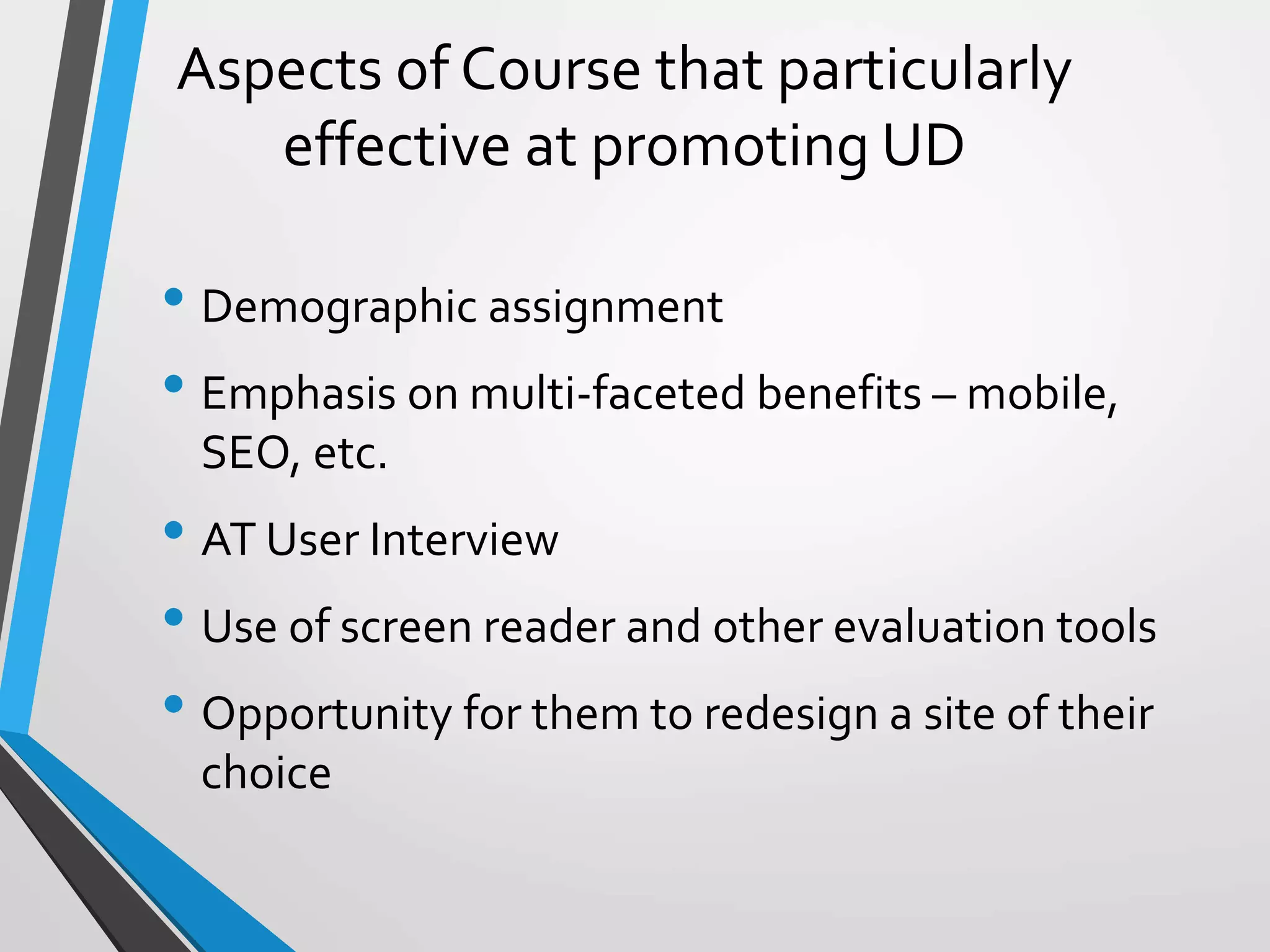 Aspects of Course that particularly
effective at promoting UD
• Demographic assignment
• Emphasis on multi-faceted benefits – mobile,
SEO, etc.
• AT User Interview
• Use of screen reader and other evaluation tools
• Opportunity for them to redesign a site of their
choice
 