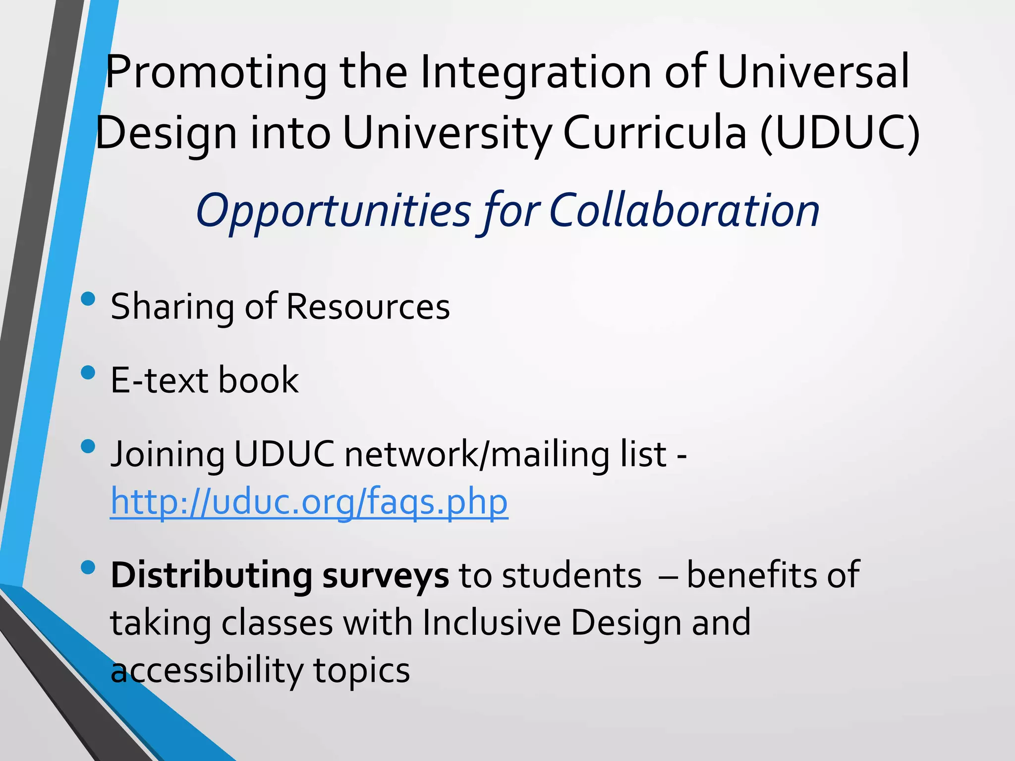 Promoting the Integration of Universal
Design into University Curricula (UDUC)
Opportunities for Collaboration
• Sharing of Resources
• E-text book
• Joining UDUC network/mailing list -
http://uduc.org/faqs.php
• Distributing surveys to students – benefits of
taking classes with Inclusive Design and
accessibility topics
 