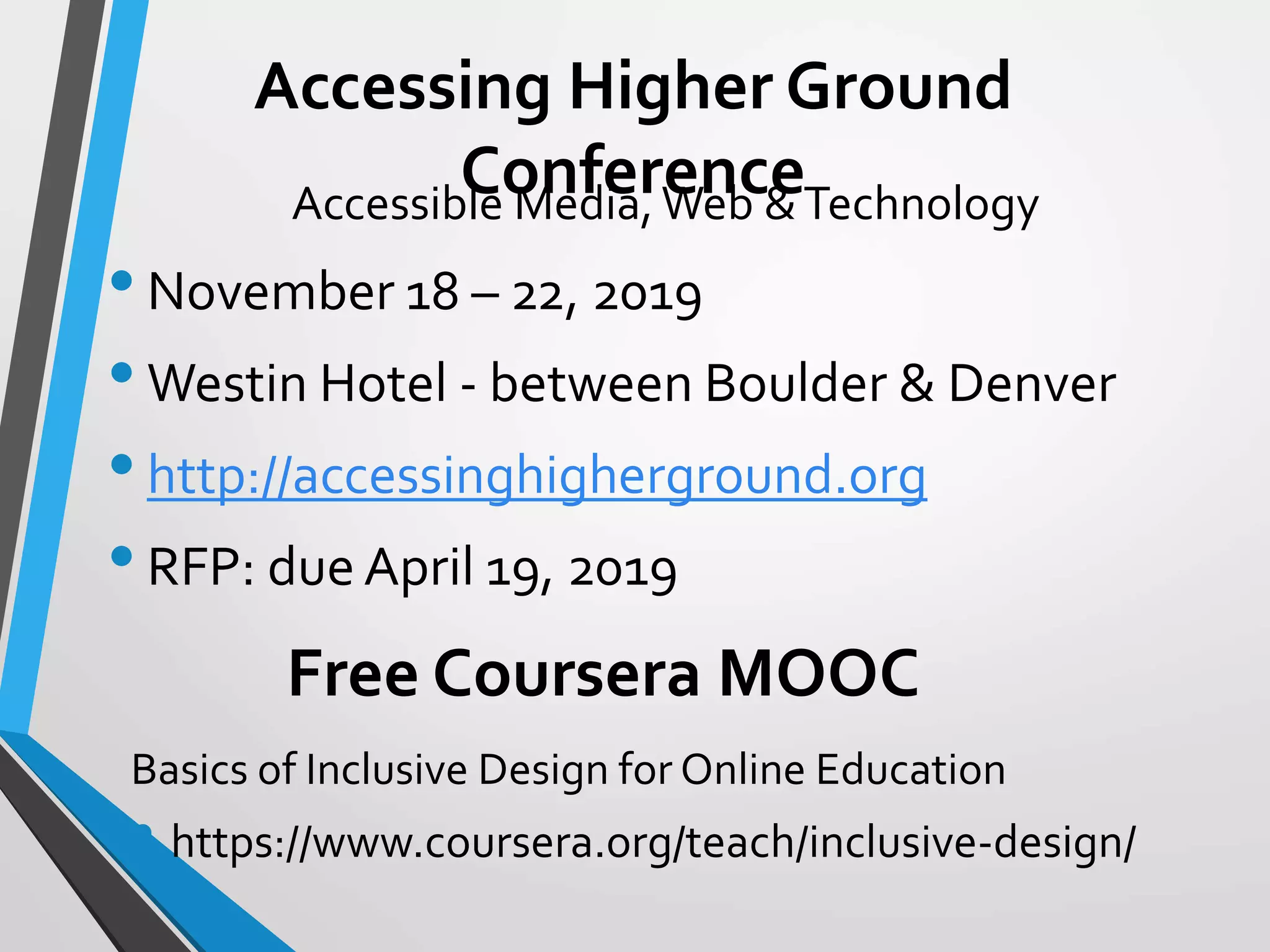 Accessing Higher Ground
Conference
Basics of Inclusive Design for Online Education
• https://www.coursera.org/teach/inclusive-design/
Free Coursera MOOC
Accessible Media, Web &Technology
•November 18 – 22, 2019
•Westin Hotel - between Boulder & Denver
•http://accessinghigherground.org
•RFP: due April 19, 2019
 