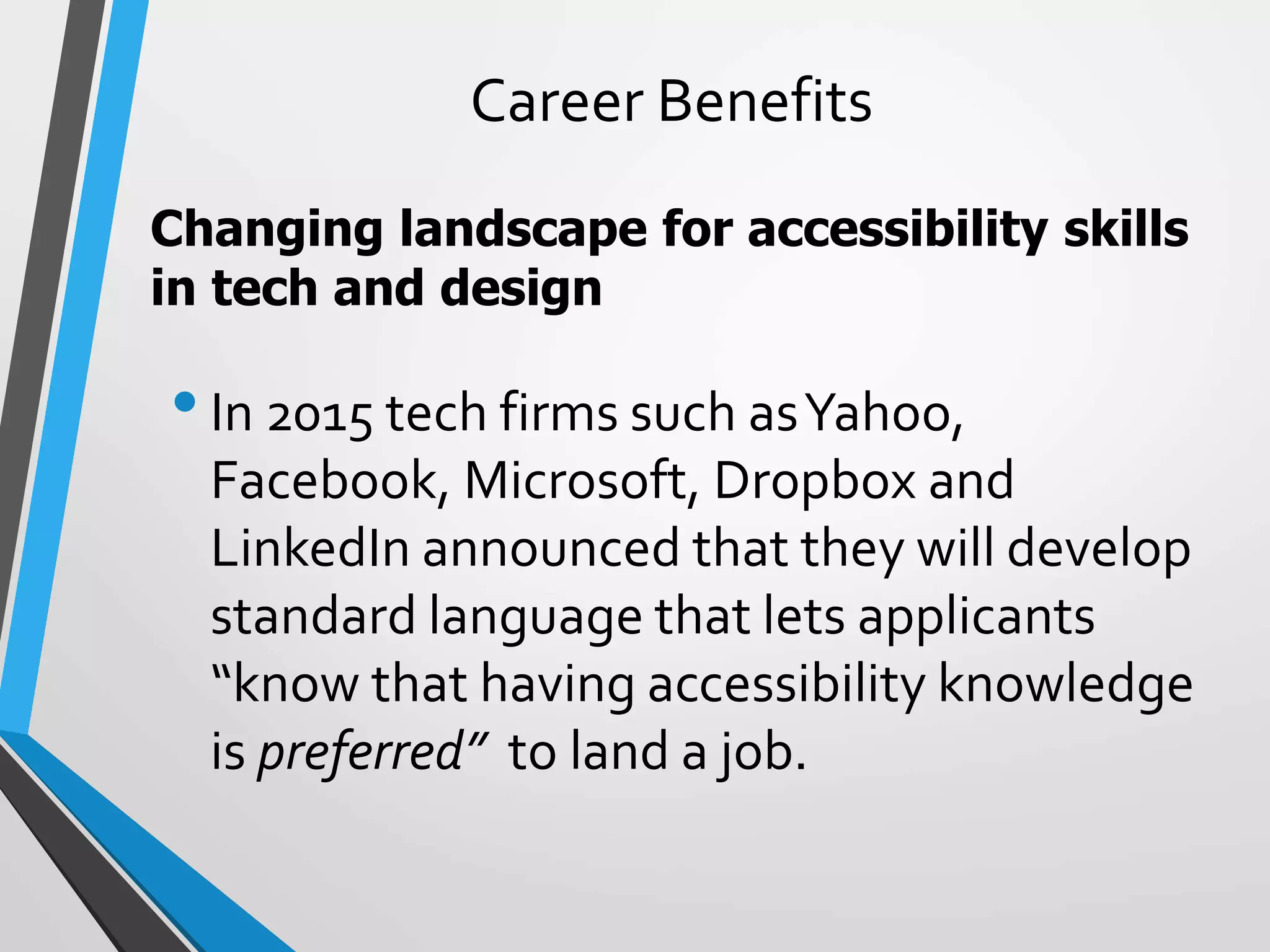 Career Benefits
•In 2015 tech firms such asYahoo,
Facebook, Microsoft, Dropbox and
LinkedIn announced that they will develop
standard language that lets applicants
“know that having accessibility knowledge
is preferred” to land a job.
Changing landscape for accessibility skills
in tech and design
 