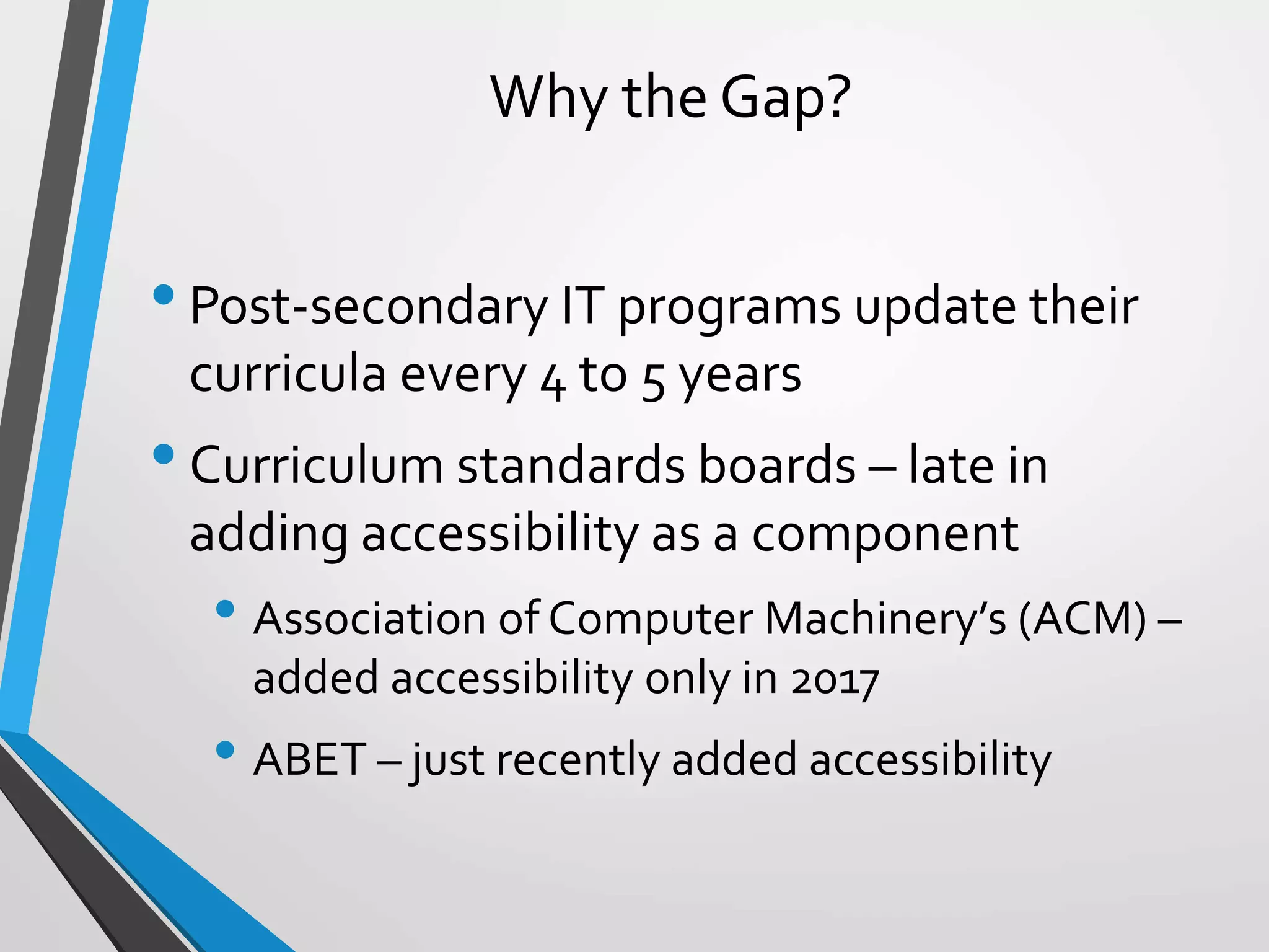Why the Gap?
•Post-secondary IT programs update their
curricula every 4 to 5 years
•Curriculum standards boards – late in
adding accessibility as a component
• Association of Computer Machinery’s (ACM) –
added accessibility only in 2017
• ABET – just recently added accessibility
 