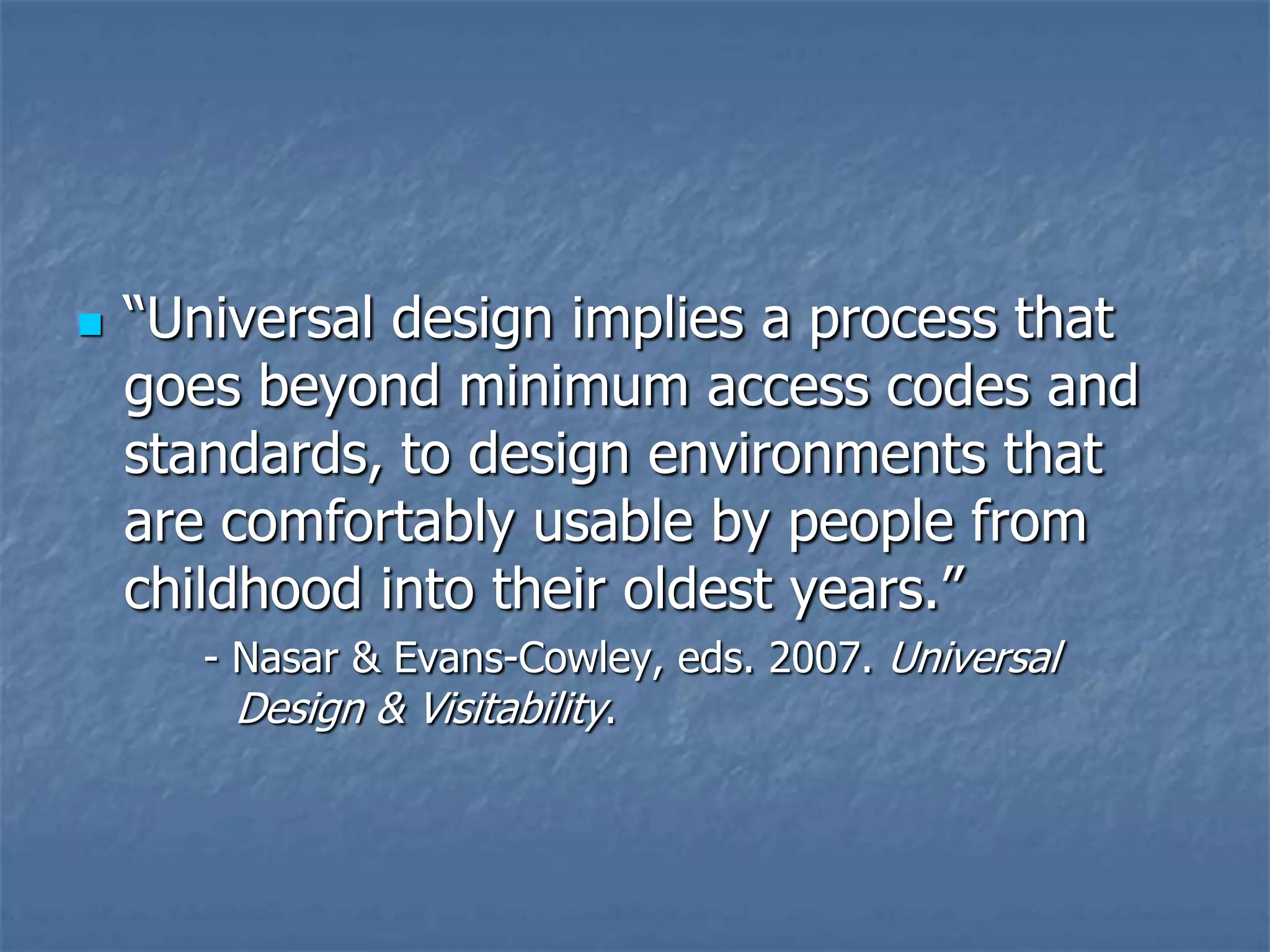 

“Universal design implies a process that
goes beyond minimum access codes and
standards, to design environments that
are comfortably usable by people from
childhood into their oldest years.”
- Nasar & Evans-Cowley, eds. 2007. Universal
Design & Visitability.

 