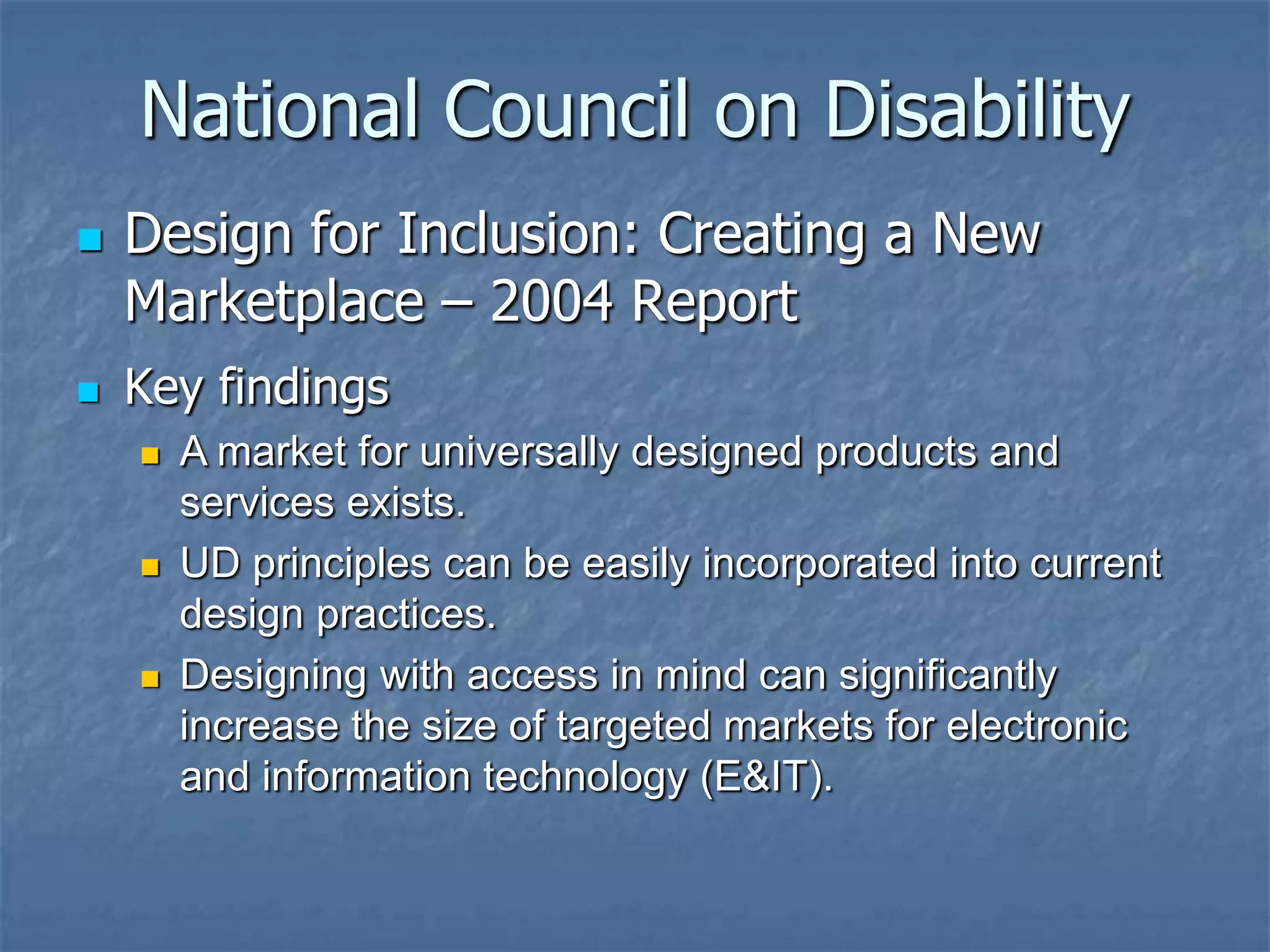 National Council on Disability




Design for Inclusion: Creating a New
Marketplace – 2004 Report
Key findings






A market for universally designed products and
services exists.
UD principles can be easily incorporated into current
design practices.
Designing with access in mind can significantly
increase the size of targeted markets for electronic
and information technology (E&IT).

 