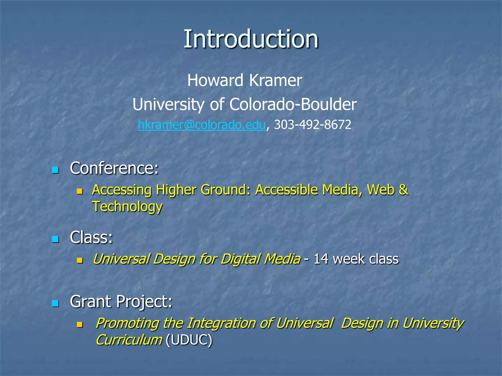 Introduction
Howard Kramer
University of Colorado-Boulder
hkramer@colorado.edu, 303-492-8672



Conference:




Class:




Accessing Higher Ground: Accessible Media, Web &
Technology

Universal Design for Digital Media - 14 week class

Grant Project:


Promoting the Integration of Universal Design in University
Curriculum (UDUC)

 