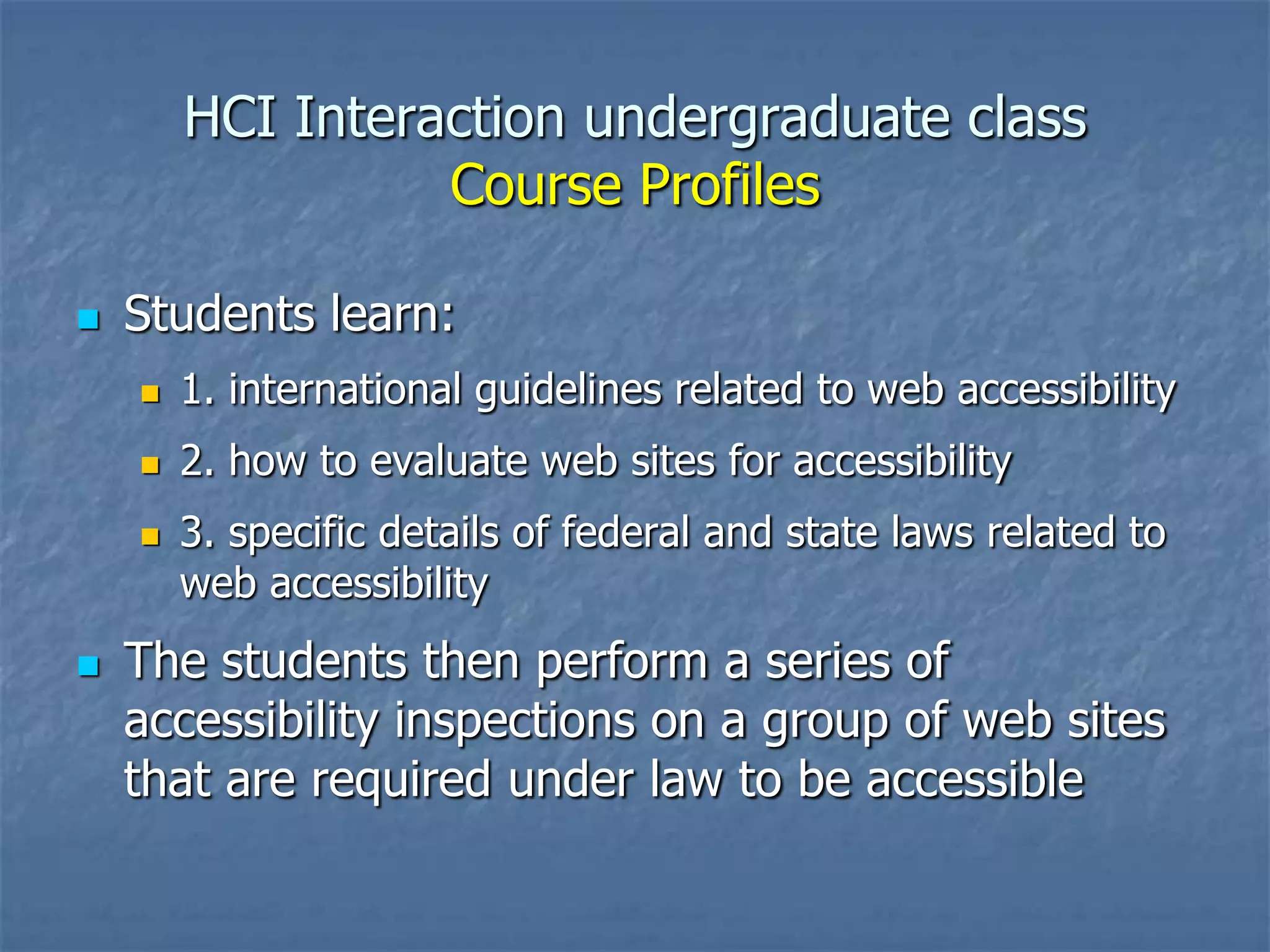 HCI Interaction undergraduate class
Course Profiles


Students learn:


1. international guidelines related to web accessibility



2. how to evaluate web sites for accessibility





3. specific details of federal and state laws related to
web accessibility

The students then perform a series of
accessibility inspections on a group of web sites
that are required under law to be accessible

 