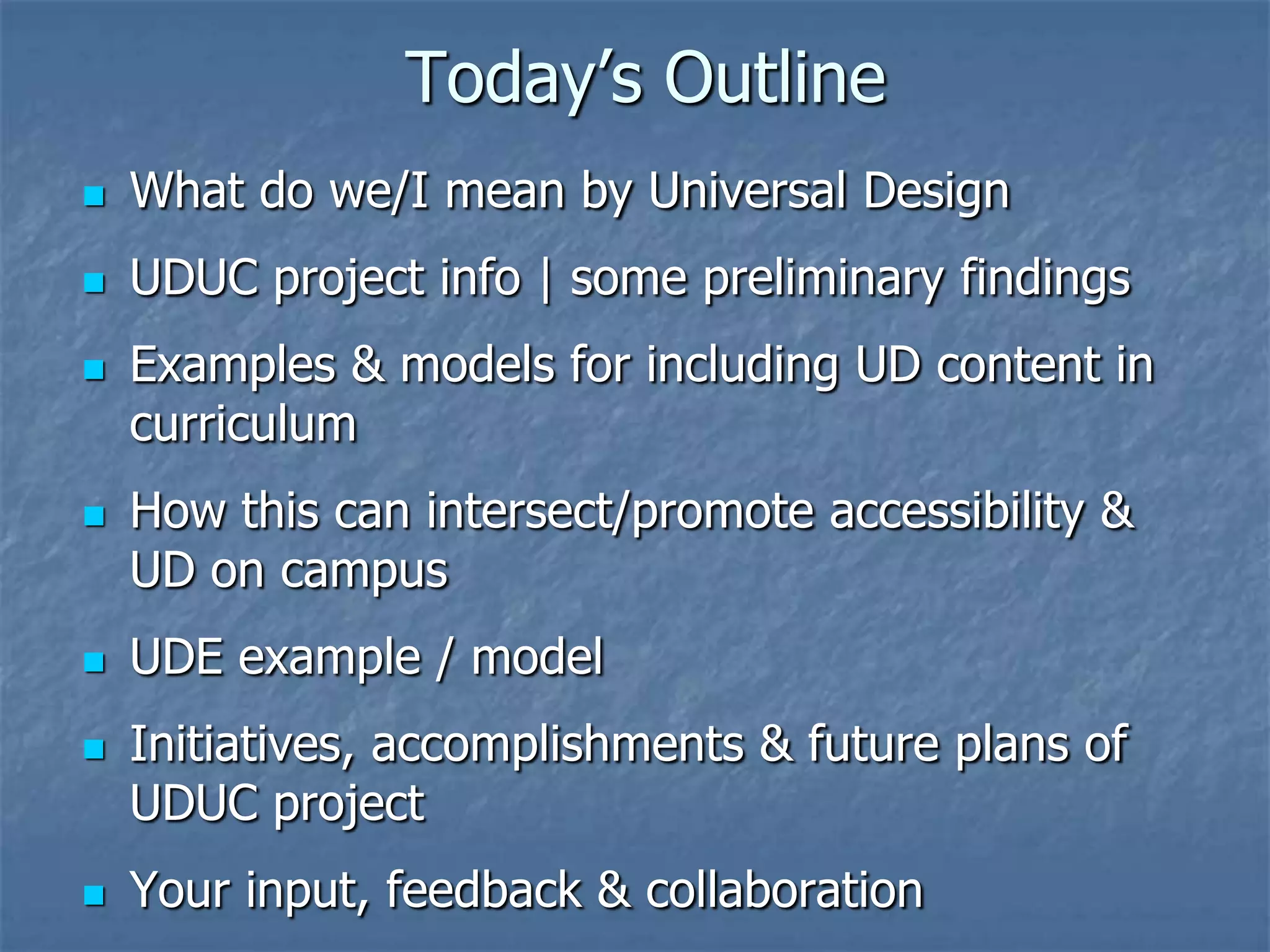 Today’s Outline


What do we/I mean by Universal Design



UDUC project info | some preliminary findings










Examples & models for including UD content in
curriculum

How this can intersect/promote accessibility &
UD on campus
UDE example / model
Initiatives, accomplishments & future plans of
UDUC project
Your input, feedback & collaboration

 