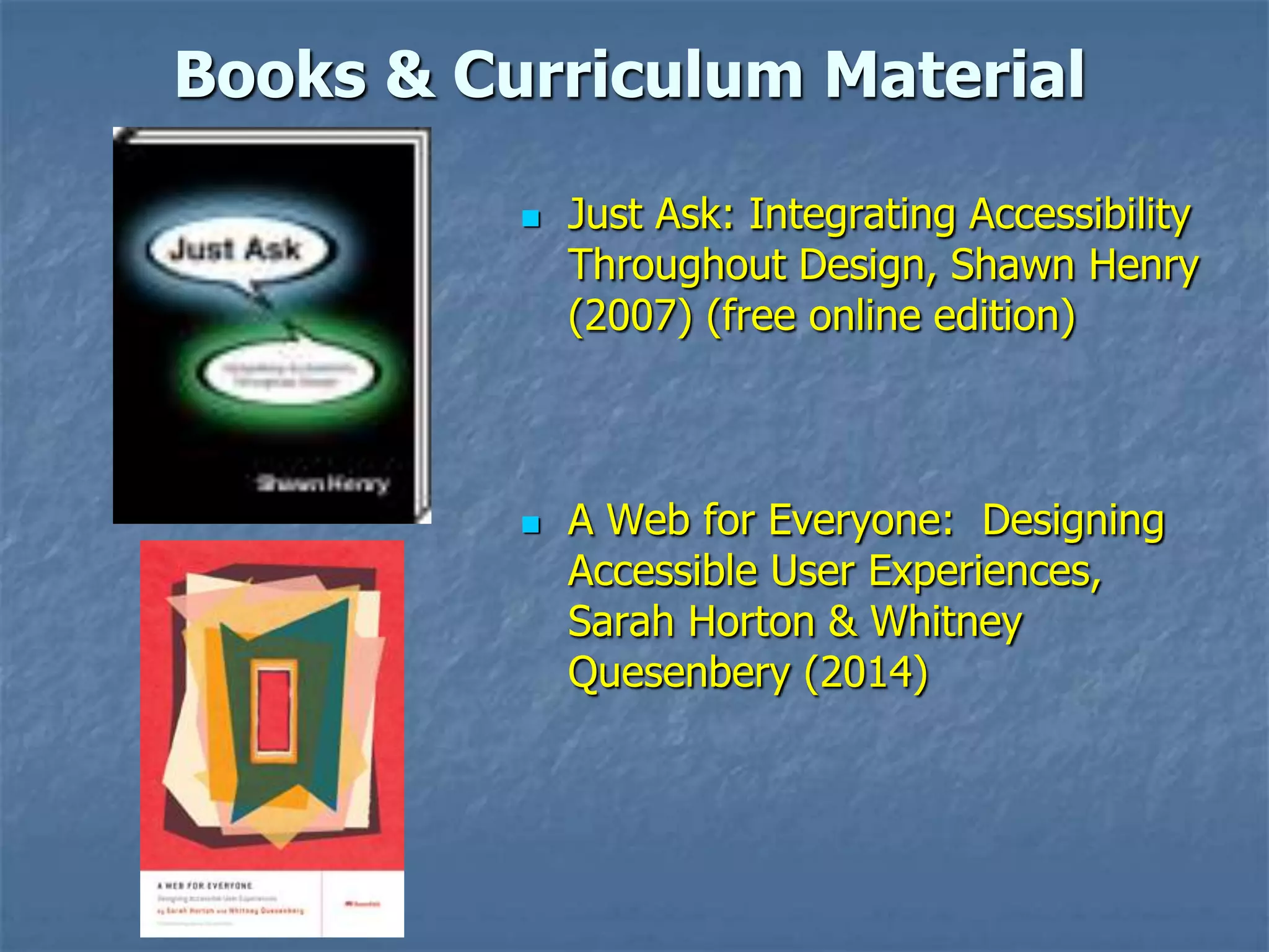 Books & Curriculum Material




Just Ask: Integrating Accessibility
Throughout Design, Shawn Henry
(2007) (free online edition)

A Web for Everyone: Designing
Accessible User Experiences,
Sarah Horton & Whitney
Quesenbery (2014)

 