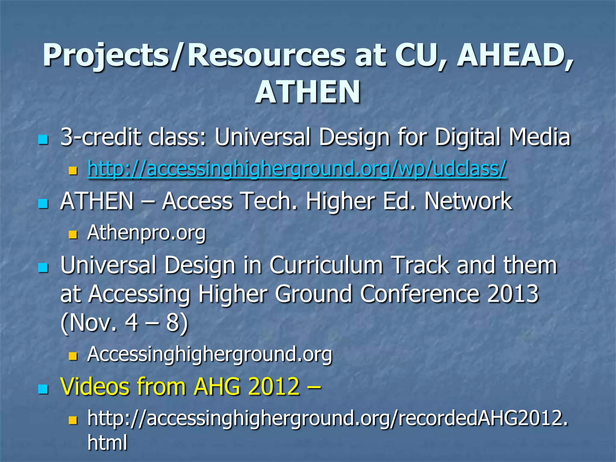 Projects/Resources at CU, AHEAD,
ATHEN


3-credit class: Universal Design for Digital Media




ATHEN – Access Tech. Higher Ed. Network




Athenpro.org

Universal Design in Curriculum Track and them
at Accessing Higher Ground Conference 2013
(Nov. 4 – 8)




http://accessinghigherground.org/wp/udclass/

Accessinghigherground.org

Videos from AHG 2012 –


http://accessinghigherground.org/recordedAHG2012.
html

 