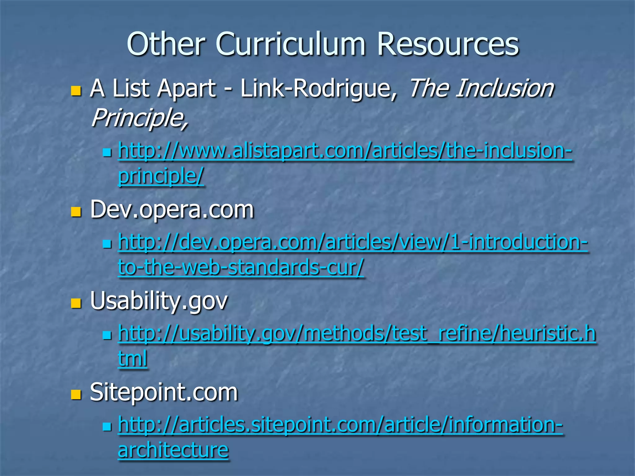 Other Curriculum Resources


A List Apart - Link-Rodrigue, The Inclusion

Principle,




Dev.opera.com




http://dev.opera.com/articles/view/1-introductionto-the-web-standards-cur/

Usability.gov




http://www.alistapart.com/articles/the-inclusionprinciple/

http://usability.gov/methods/test_refine/heuristic.h
tml

Sitepoint.com


http://articles.sitepoint.com/article/informationarchitecture

 