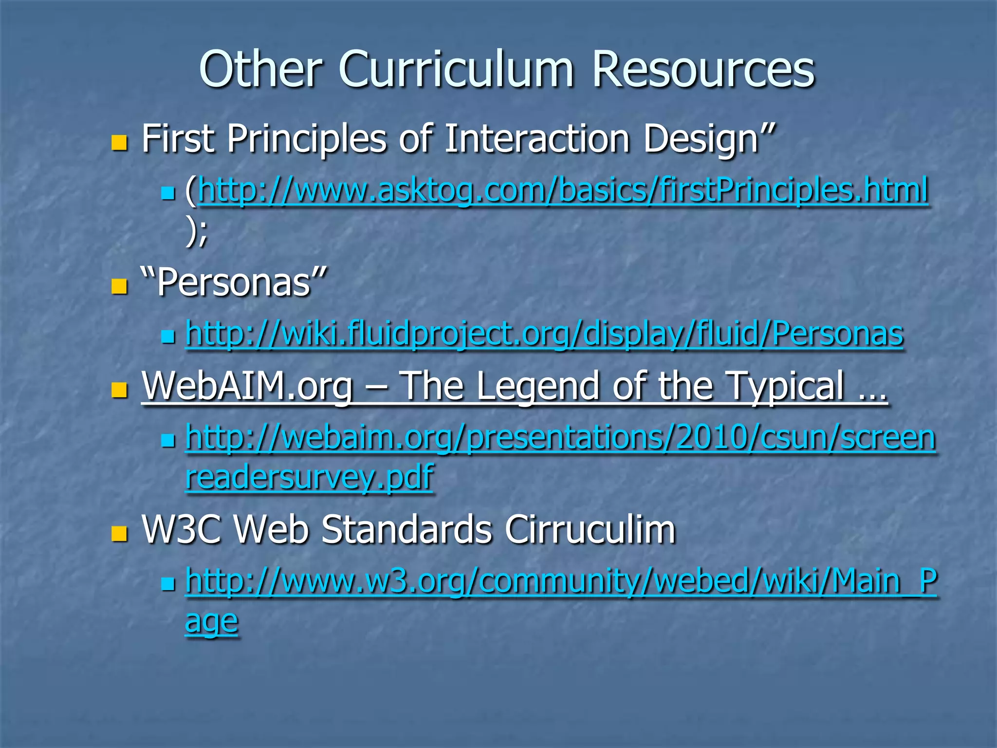 Other Curriculum Resources


First Principles of Interaction Design”




“Personas”




http://wiki.fluidproject.org/display/fluid/Personas

WebAIM.org – The Legend of the Typical …




(http://www.asktog.com/basics/firstPrinciples.html
);

http://webaim.org/presentations/2010/csun/screen
readersurvey.pdf

W3C Web Standards Cirruculim


http://www.w3.org/community/webed/wiki/Main_P
age

 