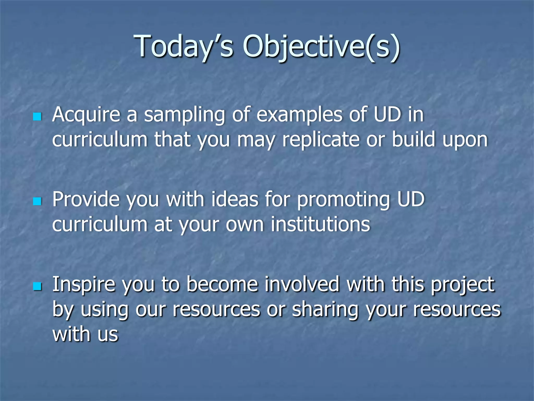 Today’s Objective(s)






Acquire a sampling of examples of UD in
curriculum that you may replicate or build upon
Provide you with ideas for promoting UD
curriculum at your own institutions
Inspire you to become involved with this project
by using our resources or sharing your resources
with us

 