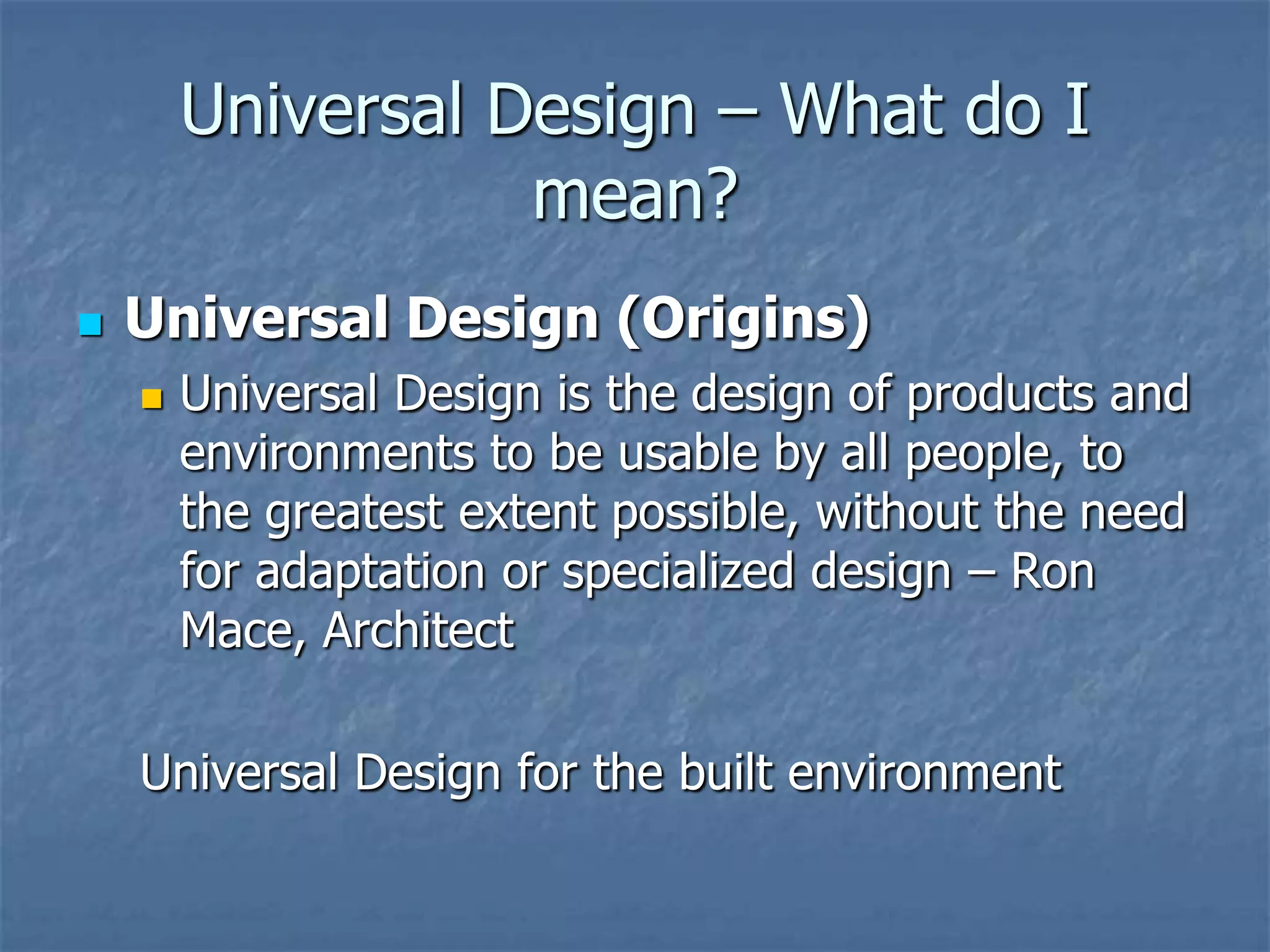 Universal Design – What do I
mean?


Universal Design (Origins)


Universal Design is the design of products and
environments to be usable by all people, to
the greatest extent possible, without the need
for adaptation or specialized design – Ron
Mace, Architect

Universal Design for the built environment

 