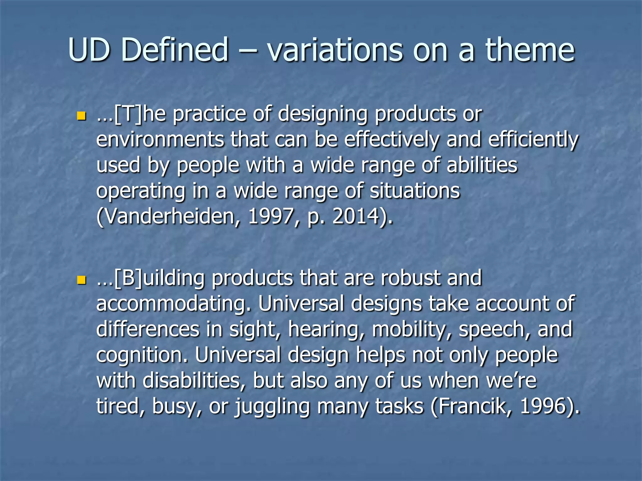 UD Defined – variations on a theme




…[T]he practice of designing products or
environments that can be effectively and efficiently
used by people with a wide range of abilities
operating in a wide range of situations
(Vanderheiden, 1997, p. 2014).

…[B]uilding products that are robust and
accommodating. Universal designs take account of
differences in sight, hearing, mobility, speech, and
cognition. Universal design helps not only people
with disabilities, but also any of us when we’re
tired, busy, or juggling many tasks (Francik, 1996).

 