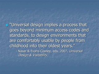 

“Universal design implies a process that
goes beyond minimum access codes and
standards, to design environments that
are comfortably usable by people from
childhood into their oldest years.”
- Nasar & Evans-Cowley, eds. 2007. Universal
Design & Visitability.

 