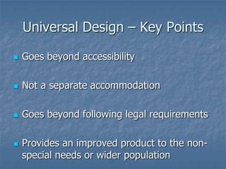 Universal Design – Key Points


Goes beyond accessibility



Not a separate accommodation



Goes beyond following legal requirements



Provides an improved product to the nonspecial needs or wider population

 