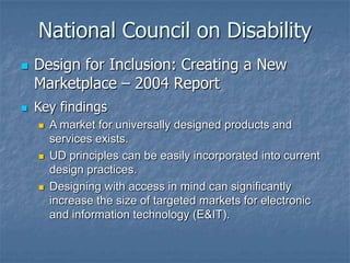 National Council on Disability




Design for Inclusion: Creating a New
Marketplace – 2004 Report
Key findings






A market for universally designed products and
services exists.
UD principles can be easily incorporated into current
design practices.
Designing with access in mind can significantly
increase the size of targeted markets for electronic
and information technology (E&IT).

 