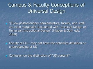 Campus & Faculty Conceptions of
Universal Design






“[F]ew postsecondary administrators, faculty, and staff
are even marginally acquainted with Universal Design or
Universal Instructional Design” (Higbee & Goff, eds.
2008)
Faculty at CU – may not have the definitive definition or
understanding of UD

Confusion on the distinction of “UD content”.

 