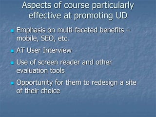 Aspects of course particularly
effective at promoting UD







Emphasis on multi-faceted benefits –
mobile, SEO, etc.
AT User Interview
Use of screen reader and other
evaluation tools
Opportunity for them to redesign a site
of their choice

 
