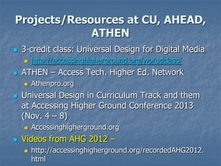 Projects/Resources at CU, AHEAD,
ATHEN


3-credit class: Universal Design for Digital Media




ATHEN – Access Tech. Higher Ed. Network




Athenpro.org

Universal Design in Curriculum Track and them
at Accessing Higher Ground Conference 2013
(Nov. 4 – 8)




http://accessinghigherground.org/wp/udclass/

Accessinghigherground.org

Videos from AHG 2012 –


http://accessinghigherground.org/recordedAHG2012.
html

 