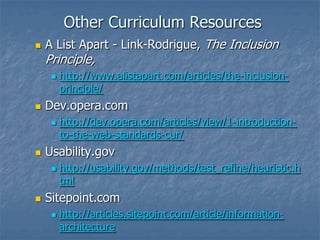 Other Curriculum Resources


A List Apart - Link-Rodrigue, The Inclusion

Principle,




Dev.opera.com




http://dev.opera.com/articles/view/1-introductionto-the-web-standards-cur/

Usability.gov




http://www.alistapart.com/articles/the-inclusionprinciple/

http://usability.gov/methods/test_refine/heuristic.h
tml

Sitepoint.com


http://articles.sitepoint.com/article/informationarchitecture

 
