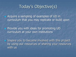 Today’s Objective(s)






Acquire a sampling of examples of UD in
curriculum that you may replicate or build upon
Provide you with ideas for promoting UD
curriculum at your own institutions
Inspire you to become involved with this project
by using our resources or sharing your resources
with us

 