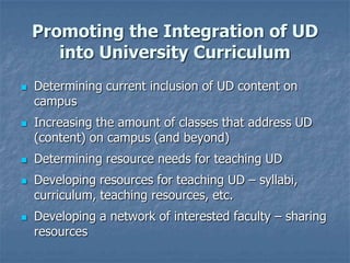 Promoting the Integration of UD
into University Curriculum









Determining current inclusion of UD content on
campus
Increasing the amount of classes that address UD
(content) on campus (and beyond)
Determining resource needs for teaching UD
Developing resources for teaching UD – syllabi,
curriculum, teaching resources, etc.

Developing a network of interested faculty – sharing
resources

 