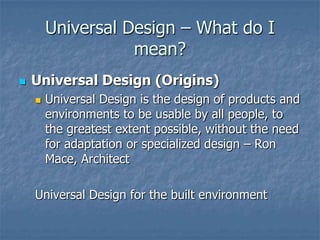 Universal Design – What do I
mean?


Universal Design (Origins)


Universal Design is the design of products and
environments to be usable by all people, to
the greatest extent possible, without the need
for adaptation or specialized design – Ron
Mace, Architect

Universal Design for the built environment

 