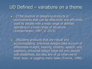 UD Defined – variations on a theme




…[T]he practice of designing products or
environments that can be effectively and efficiently
used by people with a wide range of abilities
operating in a wide range of situations
(Vanderheiden, 1997, p. 2014).

…[B]uilding products that are robust and
accommodating. Universal designs take account of
differences in sight, hearing, mobility, speech, and
cognition. Universal design helps not only people
with disabilities, but also any of us when we’re
tired, busy, or juggling many tasks (Francik, 1996).

 