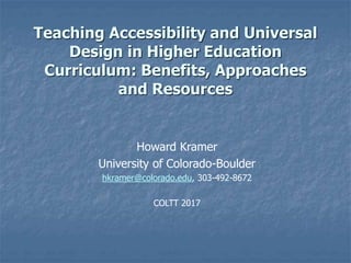 Teaching Accessibility and Universal
Design in Higher Education
Curriculum: Benefits, Approaches
and Resources
Howard Kramer
University of Colorado-Boulder
hkramer@colorado.edu, 303-492-8672
COLTT 2017
 