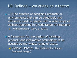 UD Defined – variations on a theme
 …[T]he practice of designing products or
environments that can be effectively and
efficiently used by people with a wide range of
abilities operating in a wide range of situations
 (Vanderheiden, 1997, p. 2014).
 A framework for the design of buildings,
products and information technology to be
useable by the widest range of users.
 (Valerie Fletcher, The Institute for Human
Centered Design)
 
