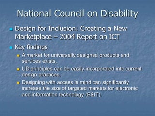 National Council on Disability
 Design for Inclusion: Creating a New
Marketplace – 2004 Report on ICT
 Key findings
 A market for universally designed products and
services exists.
 UD principles can be easily incorporated into current
design practices.
 Designing with access in mind can significantly
increase the size of targeted markets for electronic
and information technology (E&IT).
 