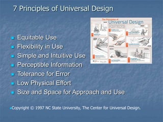 7 Principles of Universal Design
 Equitable Use
 Flexibility in Use
 Simple and Intuitive Use
 Perceptible Information
 Tolerance for Error
 Low Physical Effort
 Size and Space for Approach and Use
Copyright © 1997 NC State University, The Center for Universal Design.
 