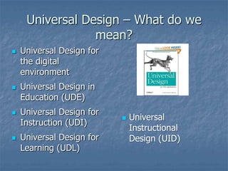 Universal Design – What do we
mean?
 Universal Design for
the digital
environment
 Universal Design in
Education (UDE)
 Universal Design for
Instruction (UDI)
 Universal Design for
Learning (UDL)
 Universal
Instructional
Design (UID)
 