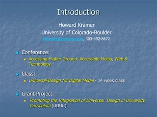 Introduction
 Conference:
 Accessing Higher Ground: Accessible Media, Web &
Technology
 Class:
 Universal Design for Digital Media - 14 week class
 Grant Project:
 Promoting the Integration of Universal Design in University
Curriculum (UDUC)
Howard Kramer
University of Colorado-Boulder
hkramer@colorado.edu, 303-492-8672
 