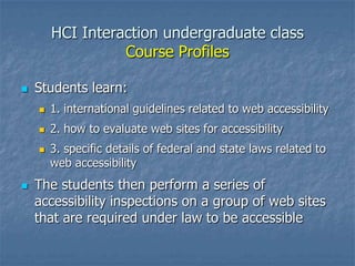 HCI Interaction undergraduate class
Course Profiles
 Students learn:
 1. international guidelines related to web accessibility
 2. how to evaluate web sites for accessibility
 3. specific details of federal and state laws related to
web accessibility
 The students then perform a series of
accessibility inspections on a group of web sites
that are required under law to be accessible
 