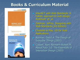 Books & Curriculum Material
 InterACT with Web Standards: A
holistic approach to web design,
Anderson, et. al.
 Zeldman, Jeffrey. Designing with
Web Standards (3rd Edition)
 Chisholm & May. UD for Web
Applications
 Norman, David A. The Design of
Everyday Things (2002).
 Cooper, Alan; Reimann Robert M.
About Face 2.0: The Essentials of
Interaction Design (2003)
 