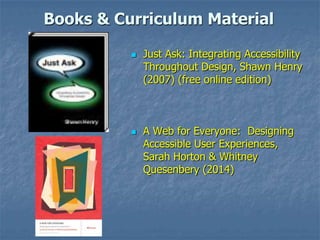 Books & Curriculum Material
 Just Ask: Integrating Accessibility
Throughout Design, Shawn Henry
(2007) (free online edition)
 A Web for Everyone: Designing
Accessible User Experiences,
Sarah Horton & Whitney
Quesenbery (2014)
 