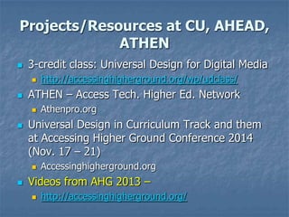 Projects/Resources at CU, AHEAD,
ATHEN
 3-credit class: Universal Design for Digital Media
 http://accessinghigherground.org/wp/udclass/
 ATHEN – Access Tech. Higher Ed. Network
 Athenpro.org
 Universal Design in Curriculum Track and them
at Accessing Higher Ground Conference 2014
(Nov. 17 – 21)
 Accessinghigherground.org
 Videos from AHG 2013 –
 http://accessinghigherground.org/
 