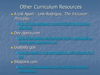 Other Curriculum Resources
 A List Apart - Link-Rodrigue, The Inclusion
Principle,
 http://www.alistapart.com/articles/the-inclusion-
principle/
 Dev.opera.com
 http://dev.opera.com/articles/view/1-introduction-
to-the-web-standards-cur/
 Usability.gov
 http://usability.gov/methods/test_refine/heuristic.h
tml
 Sitepoint.com
 http://articles.sitepoint.com/article/information-
architecture
 