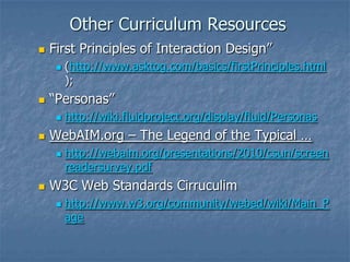 Other Curriculum Resources
 First Principles of Interaction Design”
 (http://www.asktog.com/basics/firstPrinciples.html
);
 “Personas”
 http://wiki.fluidproject.org/display/fluid/Personas
 WebAIM.org – The Legend of the Typical …
 http://webaim.org/presentations/2010/csun/screen
readersurvey.pdf
 W3C Web Standards Cirruculim
 http://www.w3.org/community/webed/wiki/Main_P
age
 