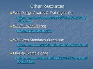 Other Resources
 Web Design Awards & Training at CU
 http://www.colorado.edu/ODECE/UDAC/webcomp
2012.html
 WAVE - WebAIM.org
 http://wave.webaim.org/
 W3C Web Standards Curriculum
 http://www.w3.org/community/webed/wiki/Main_P
age
 Physics Example page
 http://www.colorado.edu/ODECE/UDAC/physics%2
0page-2.htm
 